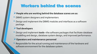 Workers behind the scenes
People who are working behind the database scenes are as:
• DBMS system designers and implementers
• Design and implement the DBMS modules and interfaces as a software
package.
Tool developers
• Design and implement tools—the software packages that facilitate database
modelling and design, database system design, and improved performance.
Operators and maintenance personnel
• Responsible for the actual running and maintenance of the hardware and
software environment for the database system.
 