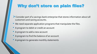 Why don’t store on plain files?
Consider part of a savings-bank enterprise that stores information about all
customers and saving accounts.
• We need separate application programs that manipulate the files.
• A program to debit or credit an account
• A program to add a new account
• A program to find the balance of an account
• A program to generate monthly statements
 