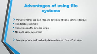Advantages of using file
systems
We would rather use plain files and develop additional software tools, if:
• The database is simple
• The actions on the data are simple
• No multi-user environment
Example: private address book, data can be even “stored” on paper
 