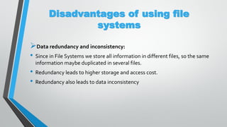 Disadvantages of using file
systems
Data redundancy and inconsistency:
• Since in File Systems we store all information in different files, so the same
information maybe duplicated in several files.
• Redundancy leads to higher storage and access cost.
• Redundancy also leads to data inconsistency
 