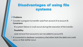 Disadvantages of using file
systems
Problems
• Consider a program to transfer 100$ from accountA to account B.
Constrains:
If a system failure or crush occurs during the execution of the transfer.
Possibility:
100$ remove from accountA, but not added to account B.
• It is essential to database consistency that either both the debit and credit
occur, or that neither occur.
 
