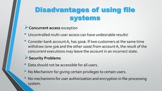 Disadvantages of using file
systems
Concurrent access exception
• Uncontrolled multi-user access can have undesirable results!
• Consider bank accountA, has 500$. If two customers at the same time
withdraw (one 50$ and the other 100$) from accountA, the result of the
concurrent executions may leave the account in an incorrect state.
Security Problems
• Data should not be accessible for all users.
• No Mechanism for giving certain privileges to certain users.
• No mechanisms for user authorization and encryption in file-processing
system.
 