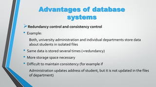 Advantages of database
systems
Redundancy control and consistency control
• Example:
Both, university administration and individual departments store data
about students in isolated files
• Same data is stored several times (=redundancy)
• More storage space necessary
• Difficult to maintain consistency (for example if
Administration updates address of student, but it is not updated in the files
of department)
 