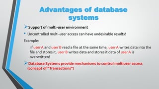 Advantages of database
systems
Support of multi-user environment
• Uncontrolled multi-user access can have undesirable results!
Example:
if userA and user B read a file at the same time, userA writes data into the
file and stores it, user B writes data and stores it data of userA is
overwritten!
Database Systems provide mechanisms to control multiuser access
(concept of “Transactions”)
 