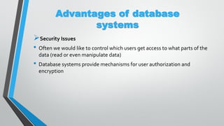 Advantages of database
systems
Security Issues
• Often we would like to control which users get access to what parts of the
data (read or even manipulate data)
• Database systems provide mechanisms for user authorization and
encryption
 