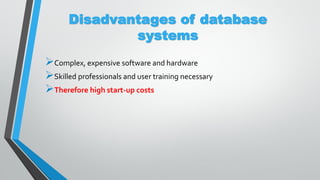 Disadvantages of database
systems
Complex, expensive software and hardware
Skilled professionals and user training necessary
Therefore high start-up costs
 