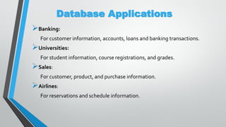 Database Applications
Banking:
For customer information, accounts, loans and banking transactions.
Universities:
For student information, course registrations, and grades.
Sales:
For customer, product, and purchase information.
Airlines:
For reservations and schedule information.
 