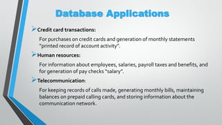 Database Applications
Credit card transactions:
For purchases on credit cards and generation of monthly statements
“printed record of account activity”.
Human resources:
For information about employees, salaries, payroll taxes and benefits, and
for generation of pay checks “salary”.
Telecommunication:
For keeping records of calls made, generating monthly bills, maintaining
balances on prepaid calling cards, and storing information about the
communication network.
 