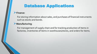 Database Applications
Finance:
For storing information about sales, and purchases of financial instruments
such as stocks and bonds.
Manufacturing:
For management of supply chain and for tracking production of items in
factories, inventories of items in warehouses/stores, and orders for items.
 
