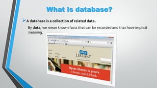 What is database?
A database is a collection of related data.
By data, we mean known facts that can be recorded and that have implicit
meaning.
 