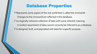 Database Properties
Represents some aspect of the real world that is called the miniworld.
Changes to the miniworld are reflected in the database.
Is a logically coherent collection of data with some inherent meaning.
A random assortment of data cannot correctly be referred to as a database.
Is designed, built, and populated with data for a specific purpose.
 