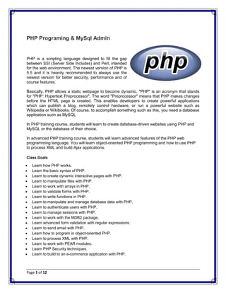 Page 1 of 12
PHP Programing & MySql Admin
PHP is a scripting language designed to fill the gap
between SSI (Server Side Includes) and Perl, intended
for the web environment. The newest version of PHP is
5.5 and it is heavily recommended to always use the
newest version for better security, performance and of
course features.
Basically, PHP allows a static webpage to become dynamic. "PHP" is an acronym that stands
for "PHP: Hypertext Preprocessor". The word "Preprocessor" means that PHP makes changes
before the HTML page is created. This enables developers to create powerful applications
which can publish a blog, remotely control hardware, or run a powerful website such as
Wikipedia or Wikibooks. Of course, to accomplish something such as this, you need a database
application such as MySQL
In PHP training course, students will learn to create database-driven websites using PHP and
MySQL or the database of their choice.
In advanced PHP training course, students will learn advanced features of the PHP web
programming language. You will learn object-oriented PHP programming and how to use PHP
to process XML and build Ajax applications.
Class Goals
 Learn how PHP works.
 Learn the basic syntax of PHP.
 Learn to create dynamic interactive pages with PHP.
 Learn to manipulate files with PHP.
 Learn to work with arrays in PHP.
 Learn to validate forms with PHP.
 Learn to write functions in PHP.
 Learn to manipulate and manage database data with PHP.
 Learn to authenticate users with PHP.
 Learn to manage sessions with PHP.
 Learn to work with the MDB2 package.
 Learn advanced form validation with regular expressions.
 Learn to send email with PHP.
 Learn how to program in object-oriented PHP.
 Learn to process XML with PHP.
 Learn to work with PEAR modules.
 Learn PHP Security techniques.
 Learn to build to an e-commerce application with PHP.
 