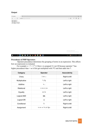 SMG PHP NOTES 13
Output
Precedence of PHP Operators
Operator precedence determines the grouping of terms in an expression. This affects
how an expression is evaluated.
For example x = 7 + 3 * 2; Here x is assigned 13, not 20 because operator * has
higher precedence than + so it first get multiplied with 3*2 and then adds into 7.
Category Operator Associativity
Unary ! ++ -- Right to left
Multiplicative * / % Left to right
Additive + - Left to right
Relational < <= > >= Left to right
Equality == != Left to right
Logical AND && Left to right
Logical OR || Left to right
Conditional ?: Right to left
Assignment = += -= *= /= %= Right to left
 
