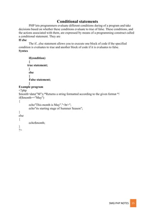SMG PHP NOTES 15
Conditional statements
PHP lets programmers evaluate different conditions during of a program and take
decisions based on whether these conditions evaluate to true of false. These conditions, and
the actions associated with them, are expressed by means of a programming construct called
a conditional statement. They are
If else
The if...else statement allows you to execute one block of code if the specified
condition is evaluates to true and another block of code if it is evaluates to false.
Syntax
if(condition)
{
true statement;
}
else
{
False statement;
}
Example program
<?php
$month=date("M");/*Returns a string formatted according to the given format */
if($month=="May")
{
echo"This month is May"."<br>";
echo"its starting stage of Summer Season";
}
else
{
echo$month;
}
?>
 