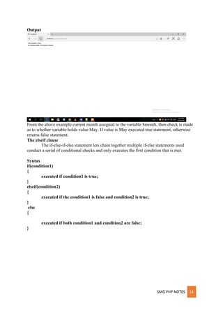 SMG PHP NOTES 16
Output
From the above example current month assigned to the variable $month, then check is made
as to whether variable holds value May. If value is May executed true statement, otherwise
returns false statement.
The elseif clause
The if-else-if-else statement lets chain together multiple if-else statements used
conduct a serial of conditional checks and only executes the first condition that is met.
Syntax
if(condition1)
{
executed if condition1 is true;
}
elseif(condition2)
{
executed if the condition1 is false and condition2 is true;
}
else
{
executed if both condition1 and condition2 are false;
}
 