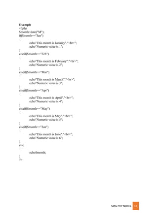 SMG PHP NOTES 17
Example
<?php
$month=date("M");
if($month=="Jan")
{
echo"This month is January"."<br>";
echo"Numeric value is 1";
}
elseif($month=="Feb")
{
echo"This month is February"."<br>";
echo"Numeric value is 2";
}
elseif($month=="Mar")
{
echo"This month is March"."<br>";
echo"Numeric value is 3";
}
elseif($month=="Apr")
{
echo"This month is April"."<br>";
echo"Numeric value is 4";
}
elseif($month=="May")
{
echo"This month is May"."<br>";
echo"Numeric value is 5";
}
elseif($month=="Jun")
{
echo"This month is June"."<br>";
echo"Numeric value is 6";
}
else
{
echo$month;
}
?>
 