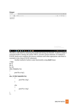 SMG PHP NOTES 18
Output
The above code starts by extracting the month and storing into $month. A check is made if
extracted month is January the returns TRUE, executes current statement. If condition is
FALSE checks next condition this process continues until either appropriate code block is
executed or else clause (FALSE statement).
Another method of achieve same functionality using elseif clause
<?php
$a=5;
$b=9;
$c=20;
if($a>$b&&$a>$c)
{
print"$a is big";
}
else { if ($b>$a&&$b>$c)
{
print"$b is big";
}
else
{
print"$c is big";
}
}
?>
 