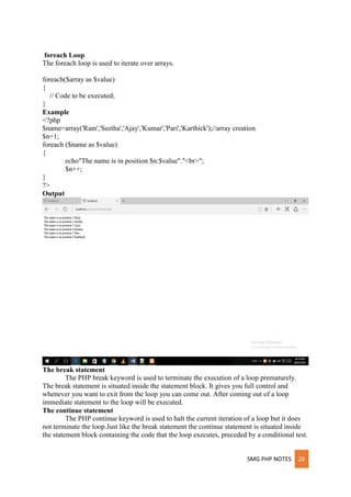 SMG PHP NOTES 26
foreach Loop
The foreach loop is used to iterate over arrays.
foreach($array as $value)
{
// Code to be executed;
}
Example
<?php
$name=array('Ram','Seetha','Ajay','Kumar','Pari','Karthick');//array creation
$n=1;
foreach ($name as $value)
{
echo"The name is in position $n:$value"."<br>";
$n++;
}
?>
Output
The break statement
The PHP break keyword is used to terminate the execution of a loop prematurely.
The break statement is situated inside the statement block. It gives you full control and
whenever you want to exit from the loop you can come out. After coming out of a loop
immediate statement to the loop will be executed.
The continue statement
The PHP continue keyword is used to halt the current iteration of a loop but it does
not terminate the loop.Just like the break statement the continue statement is situated inside
the statement block containing the code that the loop executes, preceded by a conditional test.
 