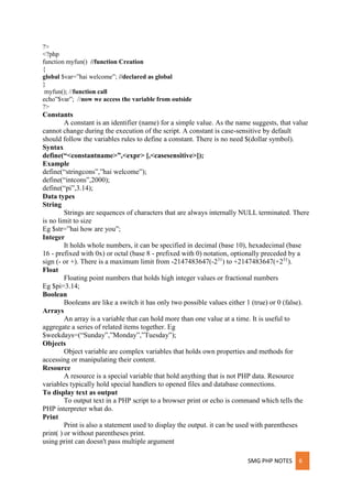 SMG PHP NOTES 6
?>
<?php
function myfun() //function Creation
{
global $var=”hai welcome”; //declared as global
}
myfun(); //function call
echo”$var”; //now we access the variable from outside
?>
Constants
A constant is an identifier (name) for a simple value. As the name suggests, that value
cannot change during the execution of the script. A constant is case-sensitive by default
should follow the variables rules to define a constant. There is no need $(dollar symbol).
Syntax
define(“<constantname>”,<expr> [,<casesensitive>]);
Example
define(“stringcons”,”hai welcome”);
define(“intcons”,2000);
define(“pi”,3.14);
Data types
String
Strings are sequences of characters that are always internally NULL terminated. There
is no limit to size
Eg $str=”hai how are you”;
Integer
It holds whole numbers, it can be specified in decimal (base 10), hexadecimal (base
16 - prefixed with 0x) or octal (base 8 - prefixed with 0) notation, optionally preceded by a
sign (- or +). There is a maximum limit from -2147483647(-231
) to +2147483647(+231
).
Float
Floating point numbers that holds high integer values or fractional numbers
Eg $pi=3.14;
Boolean
Booleans are like a switch it has only two possible values either 1 (true) or 0 (false).
Arrays
An array is a variable that can hold more than one value at a time. It is useful to
aggregate a series of related items together. Eg
$weekdays=(“Sunday”,”Monday”,”Tuesday”);
Objects
Object variable are complex variables that holds own properties and methods for
accessing or manipulating their content.
Resource
A resource is a special variable that hold anything that is not PHP data. Resource
variables typically hold special handlers to opened files and database connections.
To display text as output
To output text in a PHP script to a browser print or echo is command which tells the
PHP interpreter what do.
Print
Print is also a statement used to display the output. it can be used with parentheses
print( ) or without parentheses print.
using print can doesn't pass multiple argument
 