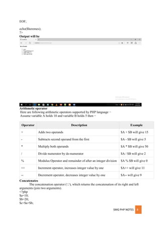SMG PHP NOTES 8
EOF;
echo($heremes);
?>
Output will be
Arithmetic operator
Here are following arithmetic operators supported by PHP language −
Assume variable A holds 10 and variable B holds 5 then −
Operator Description Example
+ Adds two operands $A + $B will give 15
- Subtracts second operand from the first $A - $B will give 5
* Multiply both operands $A * $B will give 50
/ Divide numerator by de-numerator $A / $B will give 2
% Modulus Operator and remainder of after an integer division $A % $B will give 0
++ Increment operator, increases integer value by one $A++ will give 11
-- Decrement operator, decreases integer value by one $A-- will give 9
Concatenates
The concatenation operator (‘.‘), which returns the concatenation of its right and left
arguments (join two arguments).
<?php
$a=10;
$b=20;
$c=$a+$b;
 