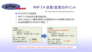 PHP 7.4 改善/変更のポイント
14
<?php
class Foo {
public int $a;
public ?object $b = null;
}
$x = new Foo();
$x->a = “123”; // 文字列
var_dump($x->a); //
 PHP 7.1で否決された案の見直し版
 strict_types=1 (標準:無効)により型指定のチェックを厳密に指定できる
 Nullable識別子(ヌルを代入可能)：?
 クラスプロパティの型指定
RFC: https://wiki.php.net/rfc/typed_properties_v2
int(123)
Fatal error: Uncaught TypeError: Typed property Foo::$a must be int, string used in test.php:8
<?php
declare(strict_types=1);
class Foo {
public int $a;
public ?object $b = null;
}
$x = new Foo();
$x->a = “123”; // エラー
var_dump($x->a);
 