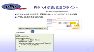 PHP 7.4 改善/変更のポイント
15
opcache.preload=/var/www/preload.inc
 OpCacheのプリロード指定: 起動時にキャッシュをロードすることで性能を改善
 ZF2Testの応答速度50%改善
<?php
$path=”/var/www/lib”
if ($dh=opendir($path)) {
while (($file=readdir($dh))!==false) {
$fpath=$path.”/”.$file;
if (is_file($fpath) && preg_match(“/¥.php$/”,$fpath)) {
opcache_compile_file($fpath);
}
}
}
RFC: https://wiki.php.net/rfc/preload
preload.inc
 