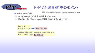 PHP 7.4 改善/変更のポイント
17
RFC: https://wiki.php.net/rfc/spread_operator_for_array
 配列スプレッド構文
 array_merge()の代替：より高速でシンプル
 ジェネレータ、(Traversableを実装する)オブジェクトもサポート
$a = [3,4];
$b = [1,2,...$a,5]; $b=[1,2,3,4,5]
function foo() { for ($i=1;$i<5;$i++){ yield $i;}}
$c = [...foo()]; $c=[1,2,3,4]
 