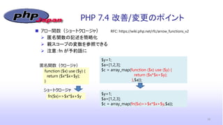 PHP 7.4 改善/変更のポイント
18
 アロー関数（ショートクロージャ）
 匿名関数の記述を簡略化
 親スコープの変数を参照できる
 注意：fn が予約語に
RFC: https://wiki.php.net/rfc/arrow_functions_v2
$y=1;
$a=[1,2,3];
$c = array_map(function ($x) use ($y) {
return ($x*$x+$y);
},$a));
function ($x) use ($y) {
return ($x*$x+$y);
}
fn($x)=>$x*$x+$y
$y=1;
$a=[1,2,3];
$c = array_map(fn($x)=>$x*$x+$y,$a));
匿名関数（クロージャ）
ショートクロージャ
 
