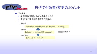PHP 7.4 改善/変更のポイント
19
 ??=構文
 ある変数が設定されている場合⇒代入
 そうでない場合に代替文字列を代入
$a['user'] = isset($a['user']) ? $a['user'] : 'nobody';
PHP 5
$a['user'] = $a['user'] ?? 'nobody';
$a['user'] ??= 'nobody'
PHP 7
PHP 7.4
NULL合体演算子
 