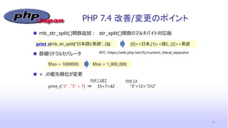 PHP 7.4 改善/変更のポイント
20
 mb_str_split()関数追加： str_split()関数のマルチバイト対応版
 数値リテラルセパレータ
 + .の優先順位が変更
$foo = 1000000;
RFC: https://wiki.php.net/rfc/numeric_literal_separator
$foo = 1_000_000;
print_r(mb_str_split(“日本語と英語", 2)); [0]=>日本,[1]=>語と, [2]=>英語
print_r(“3” . “5” + 7) ⇒ 35+7=42 “3”+12=“312”
PHP 7.3まで PHP 7.4
 