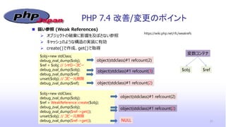 PHP 7.4 改善/変更のポイント
21
 弱い参照 (Weak References)
 オブジェクトの破棄に影響を及ぼさない参照
 キャッシュのような構造の実装に有効
 create()で作成、get()で取得
https://wiki.php.net/rfc/weakrefs
$obj=new stdClass;
debug_zval_dump($obj);
$ref = $obj; // シャローコピー
debug_zval_dump($obj);
debug_zval_dump($ref);
unset($obj); // コピー元削除
debug_zval_dump($ref);
object(stdclass)#1 refcount(2)
object(stdclass)#1 refcount(3)
object(stdclass)#1 refcount(2)
$obj=new stdClass;
debug_zval_dump($obj);
$ref = WeakReference::create($obj);
debug_zval_dump($obj);
debug_zval_dump($ref->get());
unset($obj); // コピー元削除
debug_zval_dump($ref->get());
object(stdclass)#1 refcount(2)
object(stdclass)#1 refcount(2)
NULL
object(stdclass)#1 refcount(3)
object(stdclass)#1 refcount(2)
変数コンテナ
$obj $ref
 