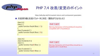 PHP 7.4 改善/変更のポイント
22
 共変戻り値と反変パラメータに対応（警告がでなくなった）
https://wiki.php.net/rfc/covariant-returns-and-contravariant-parameters
class A {}
class C {
public function foo(A $foo) : C {}
}
class D extends C {
public function foo(A $foo) : D {}
}
Warning: Declaration of D::foo(A $foo):D should be
compatible with C::foo(A $foo):C
PHP 7.3まで
class A {}
class B extends A {}
class C {
public function foo(B $foo) {}
}
class D extends C {
public function foo(A $foo) {}
}
Warning: Declaration of D::foo(A $foo) should be co
mpatible with C::foo(B $foo)
PHP 7.3まで
 