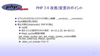 PHP 7.4 改善/変更のポイント
23
 オブジェクトのカスタムシリアライズの新しい機構: __serialize(), __unserialize()
 Hash関数が常に有効に
 廃止対象化(deprecate)、PHP 8で廃止
 real型
 波かっこによる配列オフセット指定: $c=[1,2,3]; $a=$c{1};
 Magic quotes関連の関数
get_magic_quotes_gpc、get_magic_quotes_runtime関数、
FILTER_SANITIZE_MAGIC_QUOTES
 allow_url_include パラメータ
 