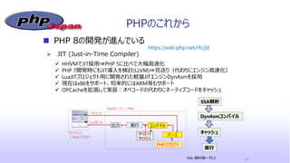 PHPのこれから
 PHP 8の開発が進んでいる
 JIT (Just-in-Time Compiler)
24
https://wiki.php.net/rfc/jit
 HHVMでJIT採用⇒PHP 5に比べて大幅高速化
 PHP 7開発時にもJIT導入を検討(LLVM)⇒見送り（代わりにエンジン高速化）
 LuaJITプロジェクト用に開発された軽量JITエンジンDynAsmを採用
 現在はx86をサポート、将来的にはARM等もサポート
 OPCacheを拡張して実装：オペコードの代わりにネーティブコードをキャッシュ
SSA解析
DynAsmコンパイル
キャッシュ
実行
SSA: 静的単一代入
 