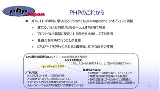 PHPのこれから
 JITにすれば単純に早くなるというわけでもない⇒opcache.jitオプションで調整
 JITコンパイルに時間がかかる⇒LuaJIT採用で解消
 プロファイルで頻繁に使用される部分を抽出し、JITを適用
 最適化を同時に行うことが重要
 CPUアーキテクチャに合わせた最適化、SIMD命令の使用
26
opcache.jit=1205
CPU固有の最適化(C) 0:オフ、1: AVX命令生成を有効化
レジスタ配置(R)
0:なし、1:ローカル線形スキャン、2: グローバル線形スキャン
JITトリガ(T)
0:スクリプトロード時、1:初回実行時、
2:初回時プロファイル、2回目にコンパイル
3:プロファイルでホットな関数を見つけてコンパイル
4:docコメントで@jitタグが指定された関数をコンパイル
最適化レベル(O)
0:JIT無効、1:JIT最小実行、2:インライン化
3:関数毎の静的型推論による最適化
4:静的型推論とコールツリーによる最適化
5:静的型推論と内部処理解析による最適化
 