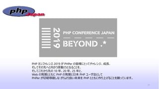 31
PHP カンファレンス 2019 が PHPer の皆様にとってチャレンジ、成長、
そしてその先へと向かう原動力となることを、
そしてこれから先の 10 年、20 年、25 年と、
Web の発展とともに PHP の発展と日本 PHP ユーザ会として
PHPer が切磋琢磨しな がらより良い未来を PHP とともに作り上げることを願っています。
 