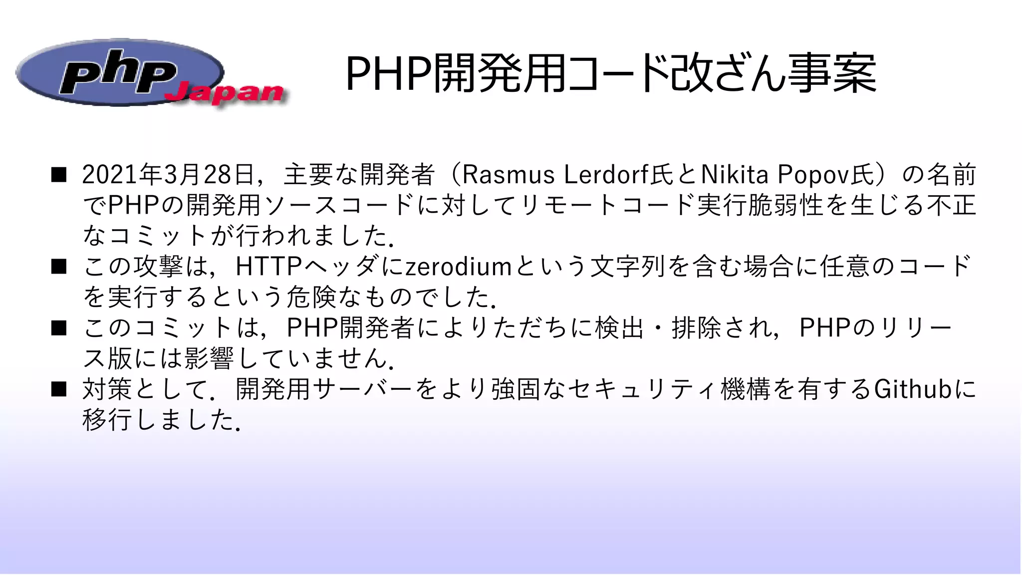 ◼ 2021年3月28日，主要な開発者（Rasmus Lerdorf氏とNikita Popov氏）の名前
でPHPの開発用ソースコードに対してリモートコード実行脆弱性を生じる不正
なコミットが行われました．
◼ この攻撃は，HTTPヘッダにzerodiumという文字列を含む場合に任意のコード
を実行するという危険なものでした．
◼ このコミットは，PHP開発者によりただちに検出・排除され，PHPのリリー
ス版には影響していません．
◼ 対策として．開発用サーバーをより強固なセキュリティ機構を有するGithubに
移行しました．
PHP開発用コード改ざん事案
 