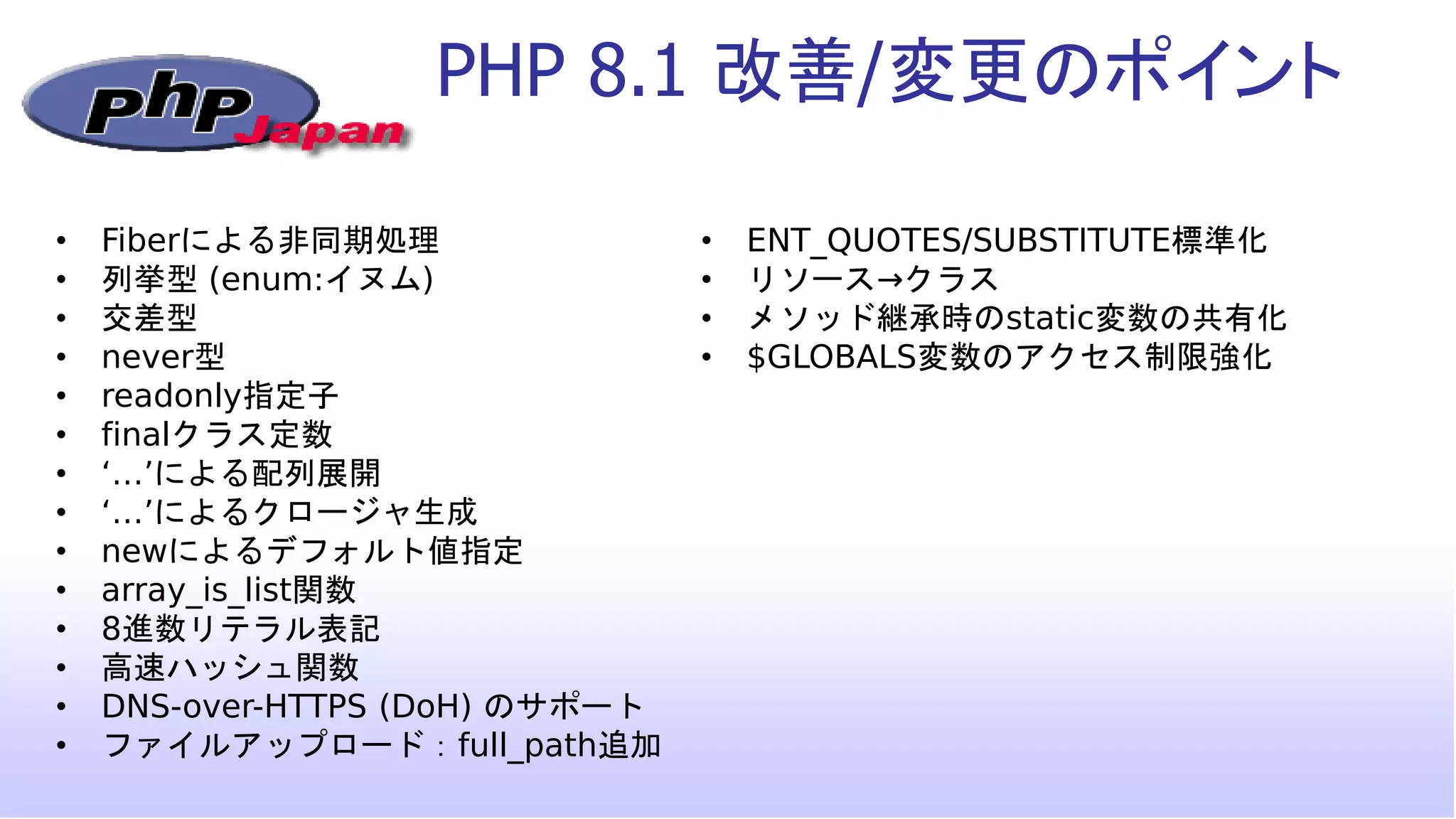 PHP 8.1 改善/変更のポイント
• Fiberによる非同期処理
• 列挙型 (enum:イヌム)
• 交差型
• never型
• readonly指定子
• finalクラス定数
• ‘…’による配列展開
• ‘…’によるクロージャ生成
• newによるデフォルト値指定
• array_is_list関数
• 8進数リテラル表記
• 高速ハッシュ関数
• DNS-over-HTTPS (DoH) のサポート
• ファイルアップロード：full_path追加
• ENT_QUOTES/SUBSTITUTE標準化
• リソース→クラス
• メソッド継承時のstatic変数の共有化
• $GLOBALS変数のアクセス制限強化
 