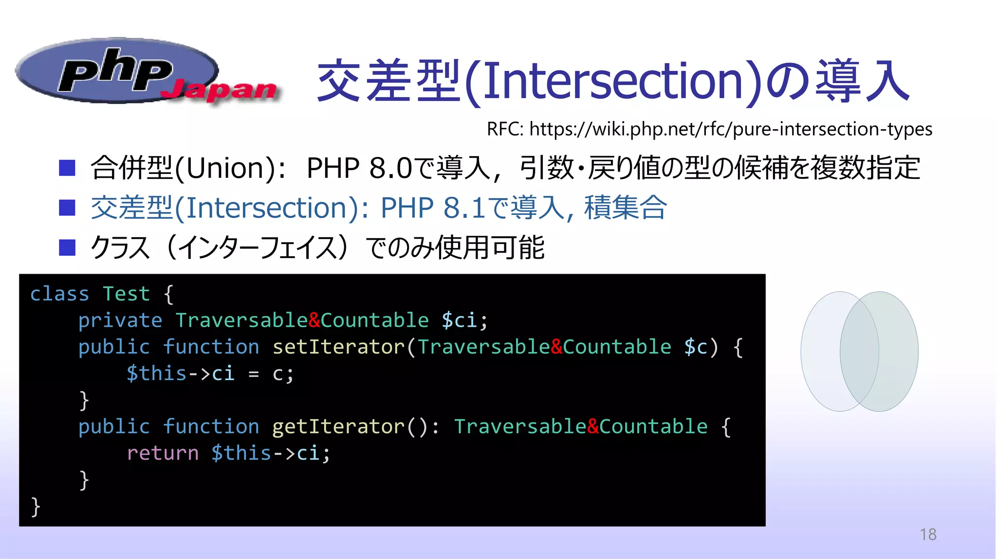 交差型(Intersection)の導入
18
class Test {
private Traversable&Countable $ci;
public function setIterator(Traversable&Countable $c) {
$this->ci = c;
}
public function getIterator(): Traversable&Countable {
return $this->ci;
}
}
◼ 合併型(Union): PHP 8.0で導入，引数・戻り値の型の候補を複数指定
◼ 交差型(Intersection): PHP 8.1で導入, 積集合
◼ クラス（インターフェイス）でのみ使用可能
RFC: https://wiki.php.net/rfc/pure-intersection-types
 