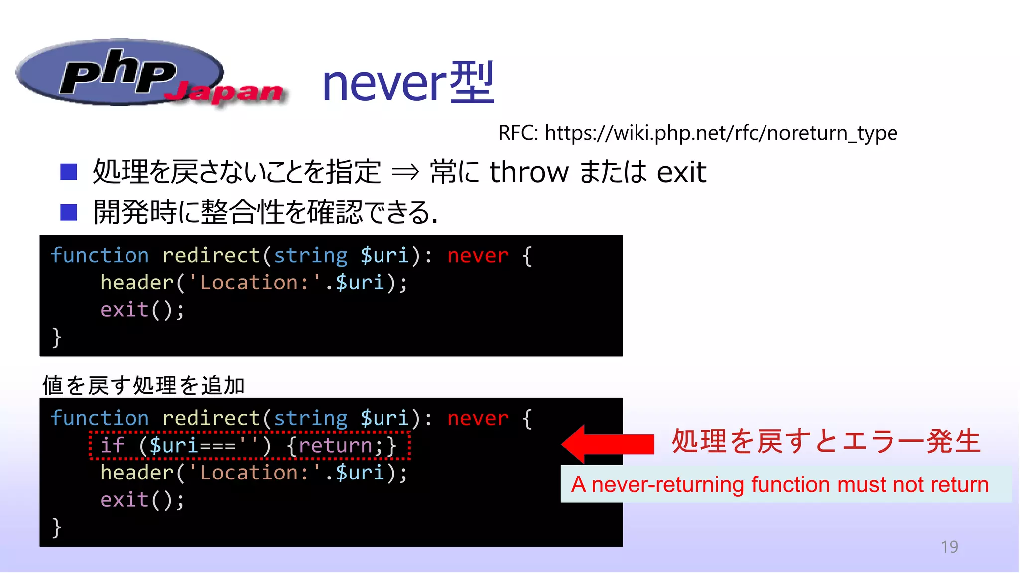 function redirect(string $uri): never {
if ($uri==='') {return;}
header('Location:'.$uri);
exit();
}
never型
19
function redirect(string $uri): never {
header('Location:'.$uri);
exit();
}
◼ 処理を戻さないことを指定 ⇒ 常に throw または exit
◼ 開発時に整合性を確認できる．
RFC: https://wiki.php.net/rfc/noreturn_type
処理を戻すとエラー発生
A never-returning function must not return
値を戻す処理を追加
 