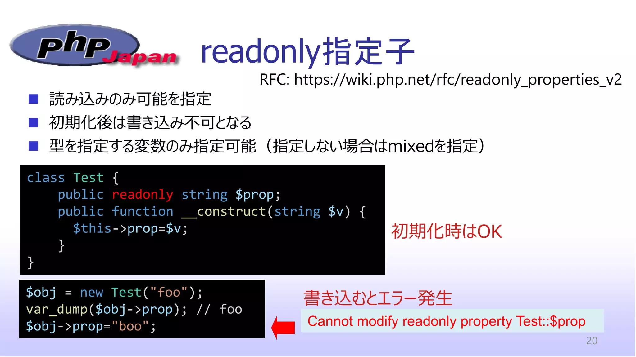 readonly指定子
20
class Test {
public readonly string $prop;
public function __construct(string $v) {
$this->prop=$v;
}
}
◼ 読み込みのみ可能を指定
◼ 初期化後は書き込み不可となる
◼ 型を指定する変数のみ指定可能（指定しない場合はmixedを指定）
RFC: https://wiki.php.net/rfc/readonly_properties_v2
$obj = new Test("foo");
var_dump($obj->prop); // foo
$obj->prop="boo";
書き込むとエラー発生
初期化時はOK
Cannot modify readonly property Test::$prop
 