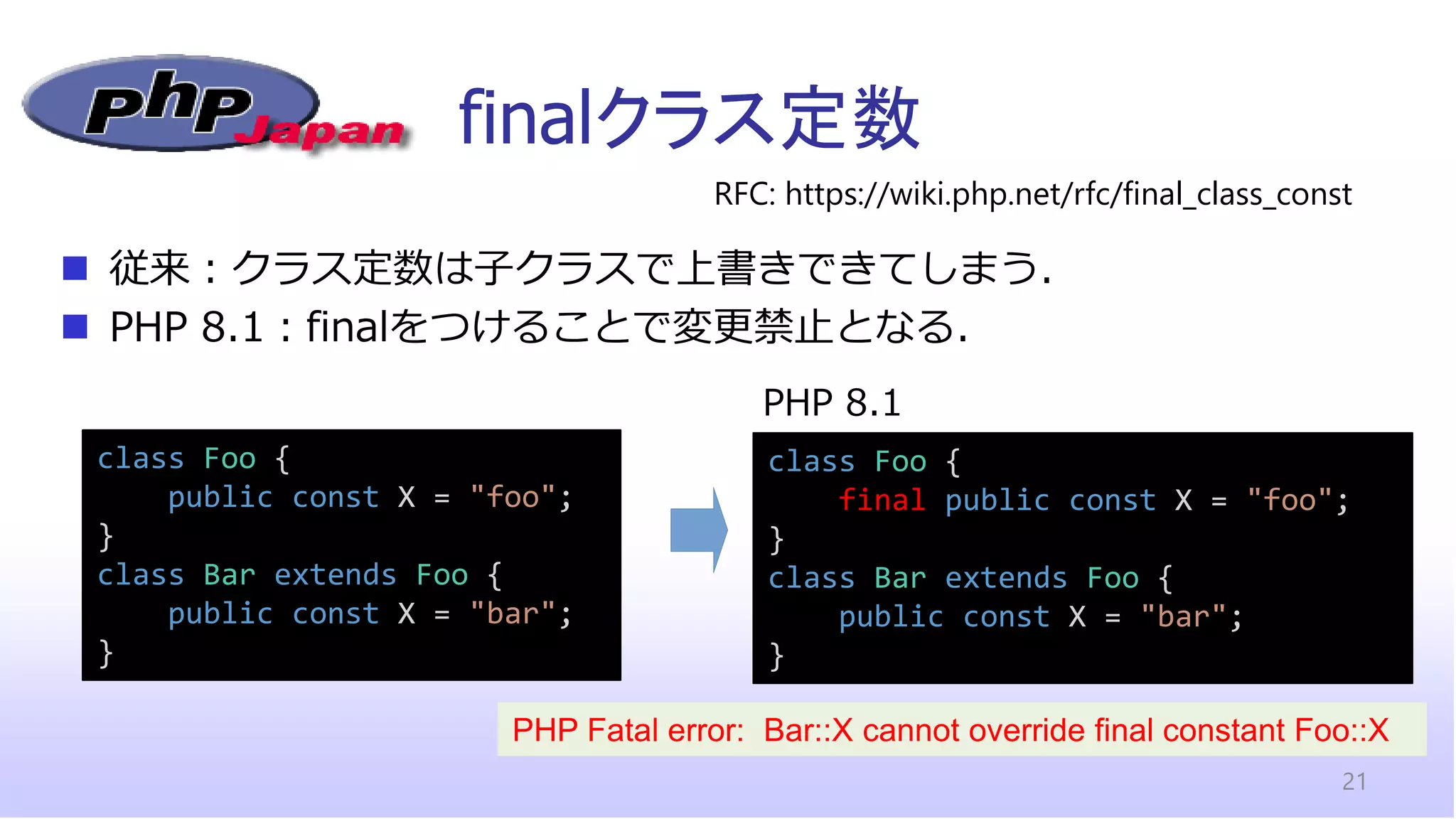finalクラス定数
21
◼ 従来：クラス定数は子クラスで上書きできてしまう．
◼ PHP 8.1：finalをつけることで変更禁止となる．
RFC: https://wiki.php.net/rfc/final_class_const
class Foo {
public const X = "foo";
}
class Bar extends Foo {
public const X = "bar";
}
class Foo {
final public const X = "foo";
}
class Bar extends Foo {
public const X = "bar";
}
PHP 8.1
PHP Fatal error: Bar::X cannot override final constant Foo::X
 
