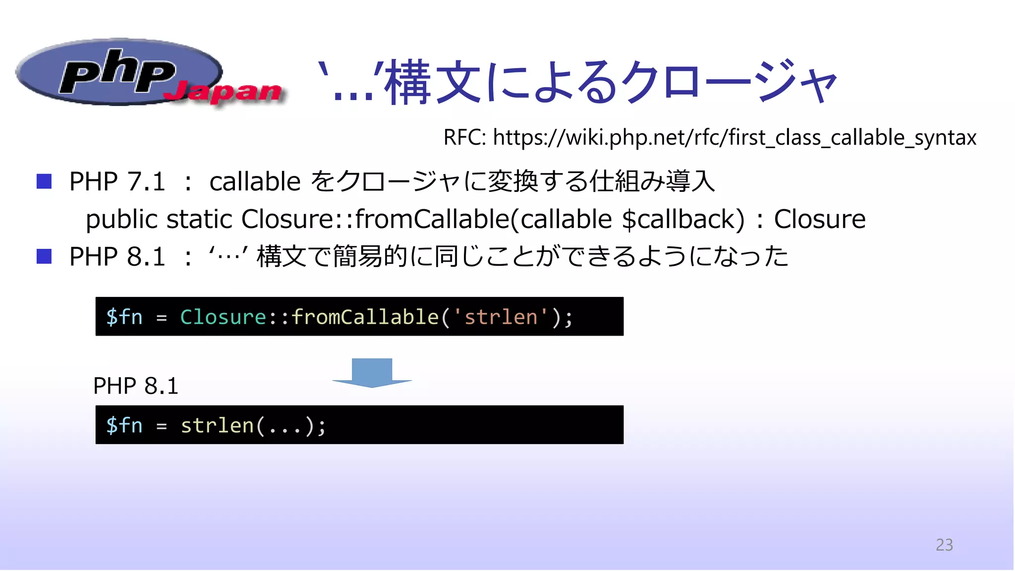‘...’構文によるクロージャ
23
RFC: https://wiki.php.net/rfc/first_class_callable_syntax
◼ PHP 7.1 ： callable をクロージャに変換する仕組み導入
public static Closure::fromCallable(callable $callback) : Closure
◼ PHP 8.1 ： ‘…’ 構文で簡易的に同じことができるようになった
$fn = Closure::fromCallable('strlen');
$fn = strlen(...);
PHP 8.1
 