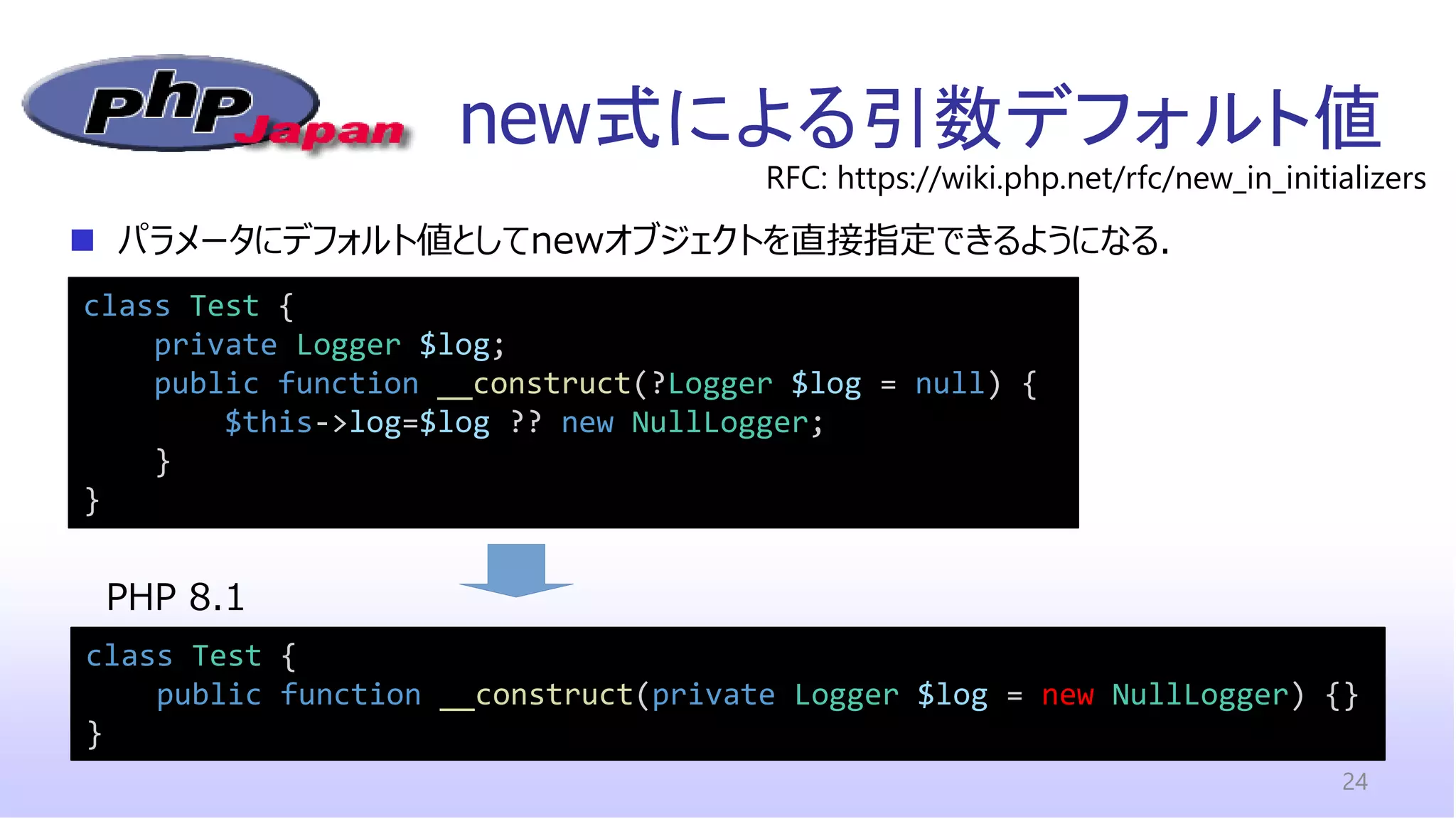 new式による引数デフォルト値
24
◼ パラメータにデフォルト値としてnewオブジェクトを直接指定できるようになる．
class Test {
private Logger $log;
public function __construct(?Logger $log = null) {
$this->log=$log ?? new NullLogger;
}
}
RFC: https://wiki.php.net/rfc/new_in_initializers
class Test {
public function __construct(private Logger $log = new NullLogger) {}
}
PHP 8.1
 