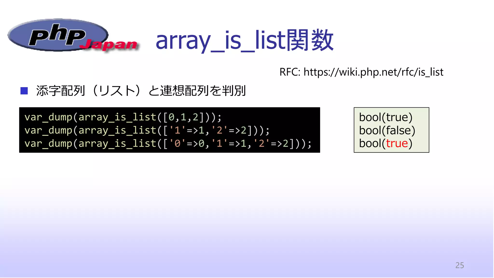 array_is_list関数
25
◼ 添字配列（リスト）と連想配列を判別
RFC: https://wiki.php.net/rfc/is_list
var_dump(array_is_list([0,1,2]));
var_dump(array_is_list(['1'=>1,'2'=>2]));
var_dump(array_is_list(['0'=>0,'1'=>1,'2'=>2]));
bool(true)
bool(false)
bool(true)
 