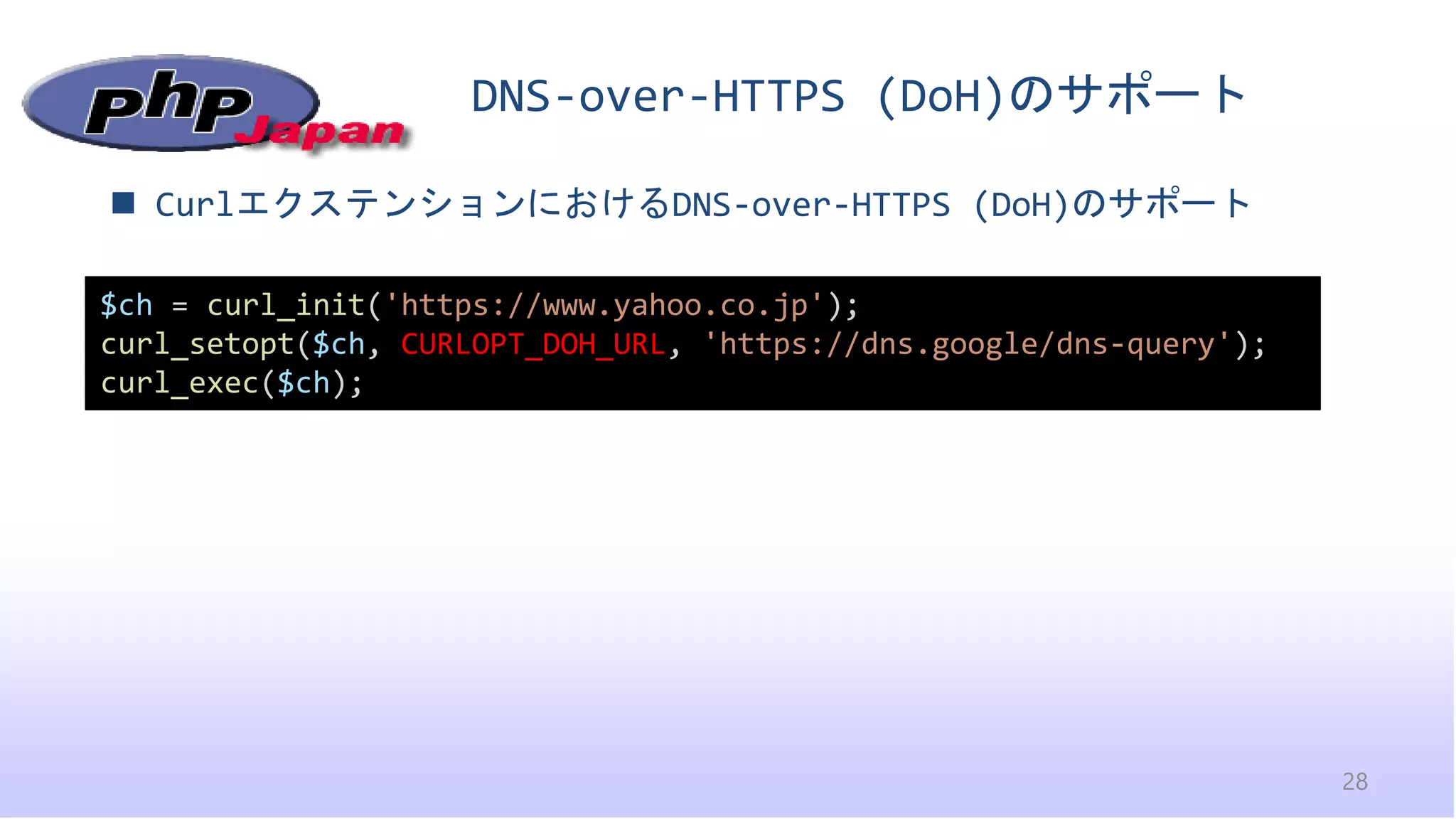 DNS-over-HTTPS (DoH)のサポート
28
◼ CurlエクステンションにおけるDNS-over-HTTPS (DoH)のサポート
$ch = curl_init('https://www.yahoo.co.jp');
curl_setopt($ch, CURLOPT_DOH_URL, 'https://dns.google/dns-query');
curl_exec($ch);
 