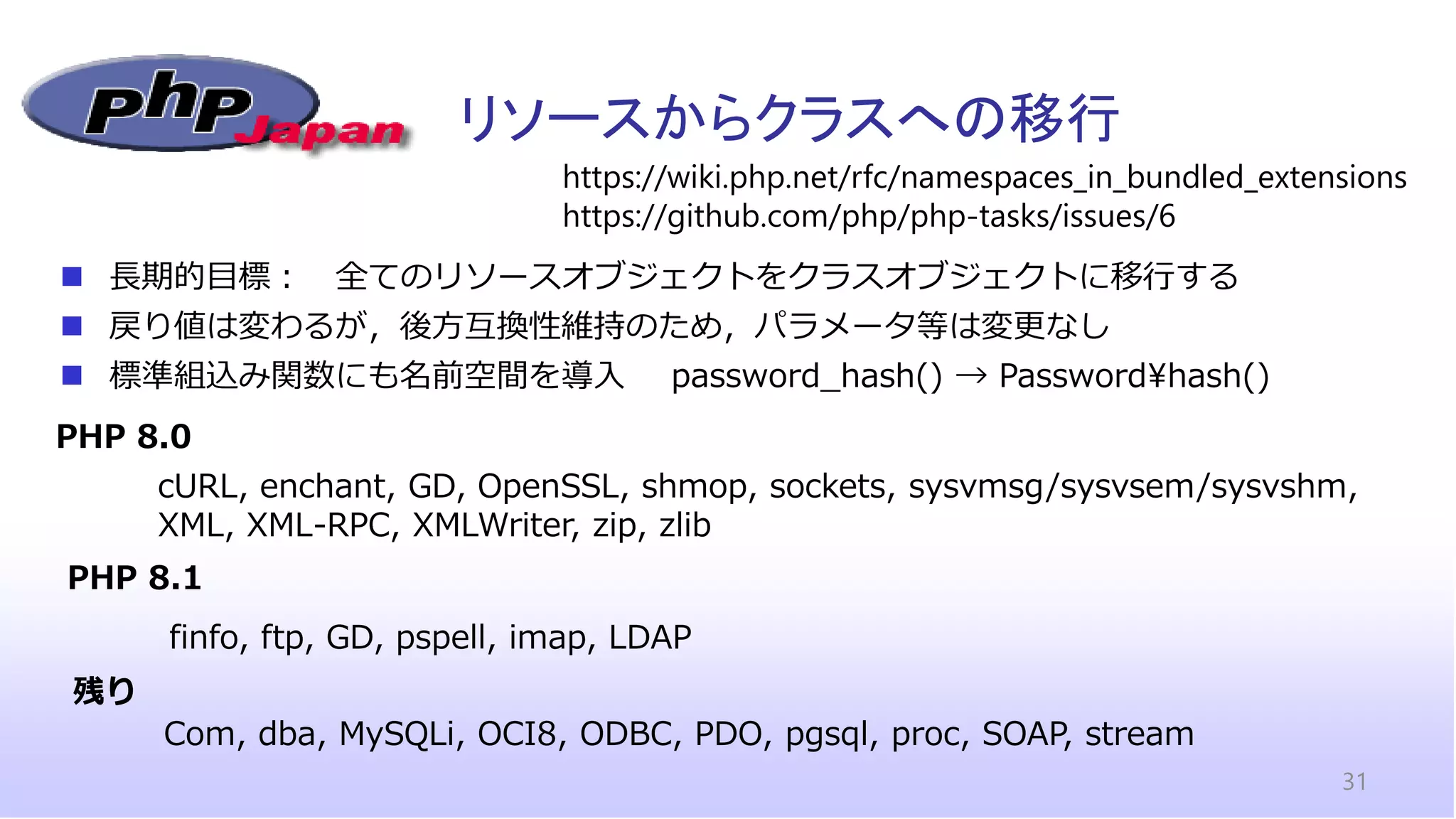 リソースからクラスへの移行
31
◼ 長期的目標： 全てのリソースオブジェクトをクラスオブジェクトに移行する
◼ 戻り値は変わるが，後方互換性維持のため，パラメータ等は変更なし
◼ 標準組込み関数にも名前空間を導入 password_hash() → Password¥hash()
https://wiki.php.net/rfc/namespaces_in_bundled_extensions
https://github.com/php/php-tasks/issues/6
PHP 8.0
PHP 8.1
cURL, enchant, GD, OpenSSL, shmop, sockets, sysvmsg/sysvsem/sysvshm,
XML, XML-RPC, XMLWriter, zip, zlib
finfo, ftp, GD, pspell, imap, LDAP
残り
Com, dba, MySQLi, OCI8, ODBC, PDO, pgsql, proc, SOAP, stream
 