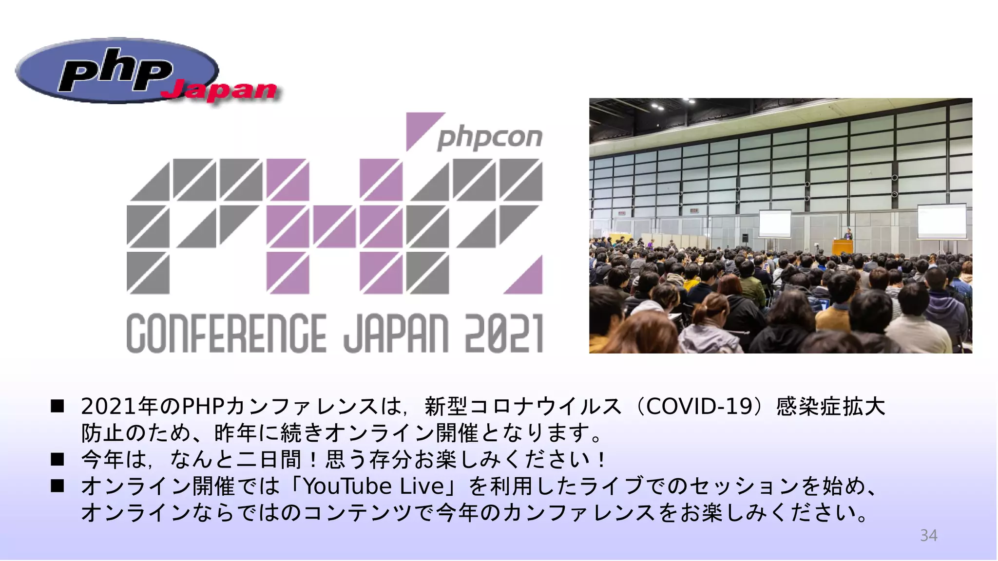 34
◼ 2021年のPHPカンファレンスは，新型コロナウイルス（COVID-19）感染症拡大
防止のため、昨年に続きオンライン開催となります。
◼ 今年は，なんと二日間！思う存分お楽しみください！
◼ オンライン開催では「YouTube Live」を利用したライブでのセッションを始め、
オンラインならではのコンテンツで今年のカンファレンスをお楽しみください。
 