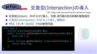 交差型(Intersection)の導入
18
class Test {
private Traversable&Countable $ci;
public function setIterator(Traversable&Countable $c) {
$this->ci = c;
}
public function getIterator(): Traversable&Countable {
return $this->ci;
}
}
◼ 合併型(Union): PHP 8.0で導入，引数・戻り値の型の候補を複数指定
◼ 交差型(Intersection): PHP 8.1で導入, 積集合
◼ クラス（インターフェイス）でのみ使用可能
RFC: https://wiki.php.net/rfc/pure-intersection-types
 
