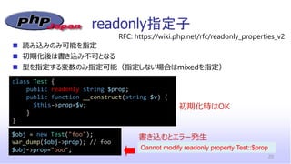 readonly指定子
20
class Test {
public readonly string $prop;
public function __construct(string $v) {
$this->prop=$v;
}
}
◼ 読み込みのみ可能を指定
◼ 初期化後は書き込み不可となる
◼ 型を指定する変数のみ指定可能（指定しない場合はmixedを指定）
RFC: https://wiki.php.net/rfc/readonly_properties_v2
$obj = new Test("foo");
var_dump($obj->prop); // foo
$obj->prop="boo";
書き込むとエラー発生
初期化時はOK
Cannot modify readonly property Test::$prop
 
